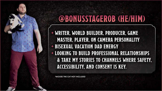 Bonus Stage Rob (he/him) is a writer, world builder, producer, game master, player, and on camera personality. He's got big bisexual vacation dad energy. He's looking to build professional relationships & take his stories to channels where safety, accessibility, and consent is key.

He's also holding a cat in this picture, but she's not included. Her name is Moose. She yells a lot.