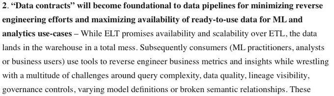 “Data contracts” will become foundational to data pipelines for minimizing reverse engineering efforts and maximizing availability of ready-to-use data for ML and analytics use-cases – While ELT promises availability and scalability over ETL, the data lands in the warehouse in a total mess. Subsequently consumers (ML practitioners, analysts or business users) use tools to reverse engineer business metrics and insights while wrestling with a multitude of challenges around query complexity, data quality, lineage visibility, governance controls, varying model definitions or broken semantic relationships
