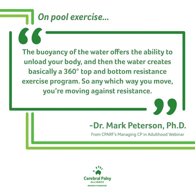a white tile with green journey lines from top left to bottom right. A green border quote box and green text, “The buoyancy of the water offers the ability to unload your body, and then the water creates basically a 360 degree top and bottom resistance exercise program. So any which way you move, you’re moving against resistance.” Attribution: Dr. Mark Peterson, Ph.D. From CPARF’s Managing CP in Adulthood Webinar. A green CPARF logo appears at the bottom