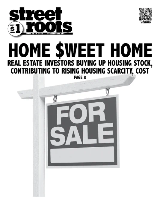 Cover of Street Roots April 13, 2022 issue. Text reads, "HOME SWEET HOME. REAL ESTATE INVESTORS BUYING UP HOUSING STOCK, CONTRIBUTING TO RISING HOUSING SCARCITY, COST PAGE 8." with a large "for sale" sign in the background.