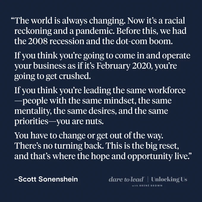 A quote from Scott Sonenshein: The world is always changing. Now it’s a racial reckoning and a pandemic. Before this, we had the 2008 recession and the dot-com boom. If you think you’re going to come in and operate your business as if it’s February 2020, you’re going to get crushed. If you think you’re leading the same workforce—people with the same mindset, the same mentality, the same desires, and the same priorities—you are nuts. You have to change or get out of the way. There’s no turning back. This is the big reset, and that’s where the hope and opportunity live.