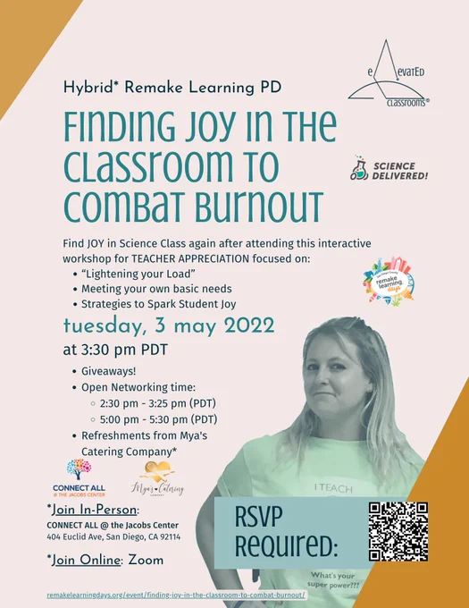 Flyer for upcoming Hybrid Remake Learning PD (professional development) event for Teachers, "Finding Joy in the Classroom to Combat Burnout" on Tuesday, May 3, 2022 at 3:30 pm PDT.
Brought to you by Jaclyn from elevatEd Classrooms™ (photo and logo) and Olivia from Science Delivered (logo).
  Remake Learning Days San Diego logo
Find JOY in Science Class again after attending this interactive workshop for TEACHER APPRECIATION focused on:
-“Lightening your Load” 
-Meeting your own basic needs
-Strategies to Spark Student Joy 
-Giveaways!
-Open Networking time:
  -2:30 pm - 3:25 pm (PDT)
  -5:00 pm - 5:30 pm (PDT)
-Refreshments from Mya's Catering Company*

Join In-Person: at CONNECT ALL @ the Jacobs Center
404 Euclid Ave, San Diego, CA 92114.
Join Online: on Zoom.

RSVP Required with QR code and registration link: https://remakelearningdays.org/event/finding-joy-in-the-classroom-to-combat-burnout/