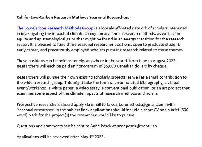 
The Low-Carbon Research Methods Group is a loosely affiliated network of scholars interested in investigating the impact of climate change on academic research methods, as well as the equity and epistemological gains that might be found in an energy transition for the research sector. It is pleased to fund three seasonal researcher positions, open to graduate student, early career, and precariously employed scholars pursuing research related to these themes.

These positions can be held remotely, anywhere in the world, from June to August 2022. Researchers will each be paid an honorarium of $5,000 Canadian dollars by cheque.

Researchers will pursue their own existing scholarly projects, as well as a small contribution to the wider research group. This might take the form of an annotated bibliography, a virtual event/workshop, a white paper, a video essay, a conventional publication, or an art project that examines some aspect of the climate impacts of research methods and norms