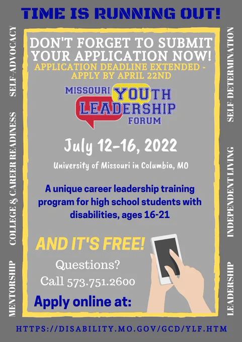 Missouri Youth Leadership Forum flyer on grey and yellow background with the MO-YLF logo in red, blue and yellow. Image of person's hands, typing on a smartphone. 

Wording: Time is running out!
Dont' forget to submit your application now.
Application deadline extended - Apply by April 22nd
July 12-16, 2022
University of Missouri in Columbia, MO
A unique career leadership training program for high school students with disabilities, ages 16-21
And it's free!
Questions? Call 573-751-2600
Apply online at https://disability.mo.gov/gcd/ylf.htm