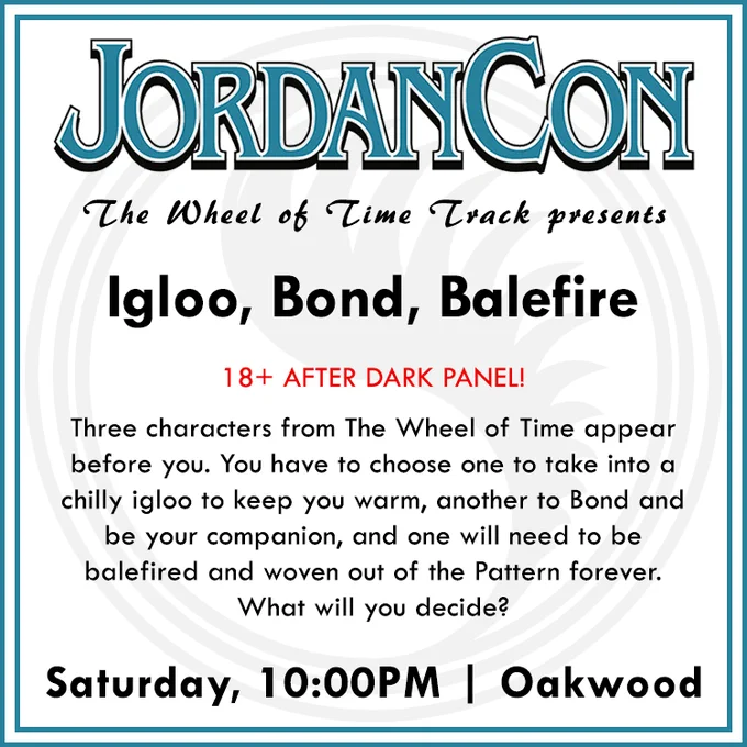 A white square image with a blue border with the JordanCon logo at the top. Underneath is says "The Wheel of Time Track presents Igloo, Bond, Balfire, 18  after dark panel! Three characters from The Wheel of Time appear before you. You have to choose one to take into a chilly igloo to keep you warm, another to bond and be your companion, and one will need to be balefired and woven out of the Pattern forever. What will you decide? Saturday 10PM | Oakwood"