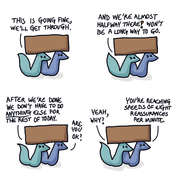 A four-panel comic of two foxes, one is blue and the other is green. Here, they are carrying a big, heavy box together.

Green: This is going fine, we'll get through.
Blue does not reply.
Green: And we're almost halfway there! Won't be a long way to go.
Blue still does not reply.
Green: After we're done we don't have to do anything for the rest of the day.
Blue: Are you ok?
Green: Yeah, why?
Blue: You're reaching speeds of eight reassurances per minute.