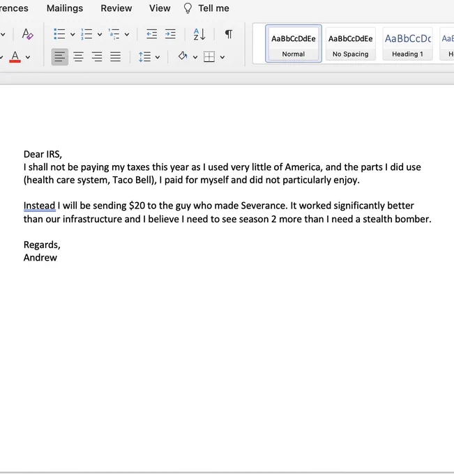 Screenshot of a Microsoft word doc containing the letter, "Dear IRS,
I shall not be paying my taxes this year as I used very little of America, and the parts I did use (health care system, Taco Bell), I paid for myself and did not particularly enjoy.

Instead I will be sending $20 to the guy who made Severance. It worked significantly better than our infrastructure and I believe I need to see season 2 more than I need a stealth bomber.

Regards,
Andrew"