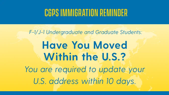 CGPS Immigration Reminder for F-1 & J-1 Undergraduate and Graduate Students: Have you moved within the US? You are required to update your US address within 10 days.