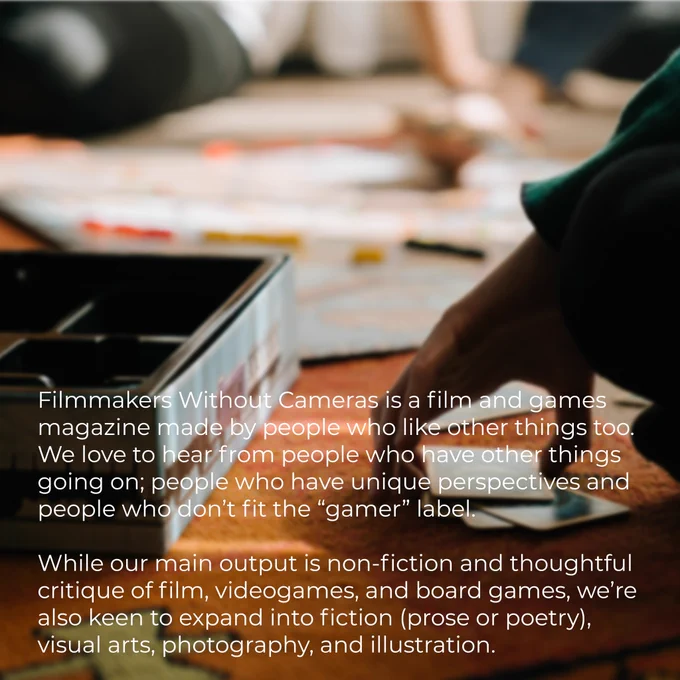 Filmmakers Without Cameras is a film and games magazine made by people who like other things too. We love to hear from people who have other things going on; people who have unique perspectives and people who don’t fit the “gamer” label. 

While our main output is non-fiction and thoughtful critique of film, videogames, and board games, we’re also keen to expand into fiction (prose or poetry), visual arts, photography, and illustration.
