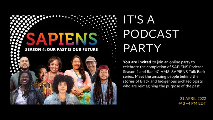 Flyer for SAPIENS Season 4: Our Past is Our Future Podcast Party
It's a Podcast Party!
You are invited to join an online party to celebrate the completion of SAPIENS Podcast Season 4 and RadioCIAMS' SAPIENS Talk Back series. Meet the amazing people behind the stories of Black and Indigenous archaeologists who are reimagining the purpose of the past. 
21 APRIL 2022
@3-4 pm EDT