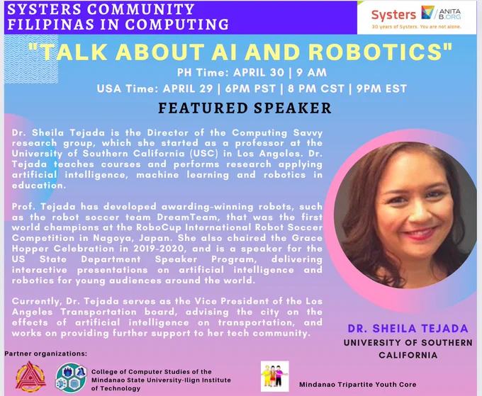Flyer for Filipinas in AI and Robotics event with Dr. Sheila Tejada. The event will take place April 30 at 9am Philippine Time, April 29 6pm Pacific Time. A shortened version of her biography follows. Dr. Tejada is the director of the Computing Savvy research group, which she started as a professor at the University of Southern California. She won the first world championship for the RoboCup International Robot Soccer Competition by developing the DreamTeam. Dr. Tejada is a frequent speaker on artificial intelligence and robotics, and serves as the vice president of the Los Angeles Transportation board.