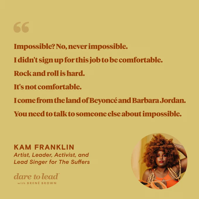 A quote from Kam Franklin—an artist, leader, activist, and lead singer for The Suffers—who appeared on the Dare to Lead podcast with Brené Brown: Impossible? No, never impossible. I didn’t sign up for this job to be comfortable. Rock and roll is hard. It’s not comfortable. I come from the land of Beyoncé and Barbara Jordan. You need to talk to someone else about impossible.