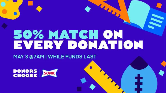 Image description: School supplies like rulers, triangular rulers, footballs, books, and art palettes and confetti are strewn over a deep blue background. In the middle o the graphic, words says "50% Match On Every Donation" and in smaller font "May3 @ 7AM | While Funds Last". In the bottom left-hand corner the DonorsChoose and Sonic logos sit side by side.