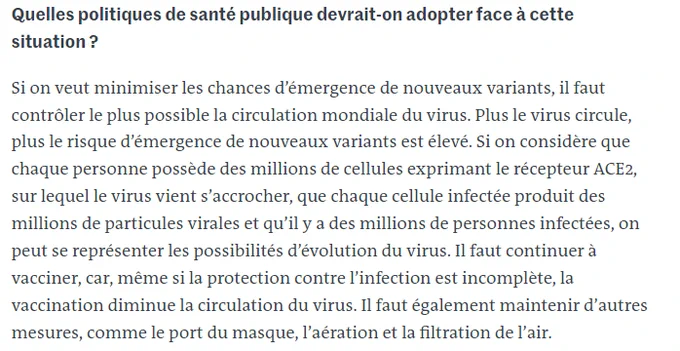 Quelles politiques de santé publique devrait-on adopter face à cette situation ?
Si on veut minimiser les chances d’émergence de nouveaux variants, il faut contrôler le plus possible la circulation mondiale du virus. Plus le virus circule, plus le risque d’émergence de nouveaux variants est élevé. Si on considère que chaque personne possède des millions de cellules exprimant le récepteur ACE2, sur lequel le virus vient s’accrocher, que chaque cellule infectée produit des millions de particules virales et qu’il y a des millions de personnes infectées, on peut se représenter les possibilités d’évolution du virus. Il faut continuer à vacciner, car, même si la protection contre l’infection est incomplète, la vaccination diminue la circulation du virus. Il faut également maintenir d’autres mesures, comme le port du masque, l’aération et la filtration de l’air.