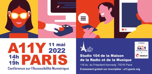 Image de l’évènement A11 Y Paris : un premier dessin montre une femme avec des appareils auditifs et des lunettes, un deuxième dessin montre une main sur une souris adaptée pour les personnes handicapées, un troisième dessin montre une personne entre train de parler au téléphone, un quatrième dessin montre un homme devant un écran d’ordinateur. En dessous est affiché le texte A11Y Paris, 14h-19, 11 mai 2022, Conférence sur l’Accessibilité Numérique. A droite, le logo de A11Y Paris et le logo joint des organisateurs Valentin Haüy et Tanaguru. En dessous, Studio 104 de la Maison de la Radio et de la Musique, 116 avenue du Président Kennedy, 75016, Paris. Evènement gratuit sur inscription : a11yparis.org 