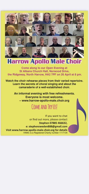 A leaflet with a yellow background and writing in blue, pink and black. There is a photo of about 30 choristers singing online with their mouths open. The advert says:

Harrow Apollo Male Choir
Come along to our Open Evening at
St Albans Church Hall, Norwood Drive,
the Ridgeway, North Harrow, HA2 7PF on 26 April at 8 pm.
Watch the choir rehearse pieces from their varied repertoire.
Learn the secrets of choral singing and about the
camaraderie of a well-established choir.
An informal evening with free refreshments.
Everyone is most welcome.
- www.harrow-apollo-male.choir.org
COME AND TRY USI
If you want to chat
or find out more, please contact
Stephen 07885 466632,
: stephensweden888@gmail.com
Visit www.harrow-apollo-male-choir.org for details
HAMC is a Registered Charity number 1117134