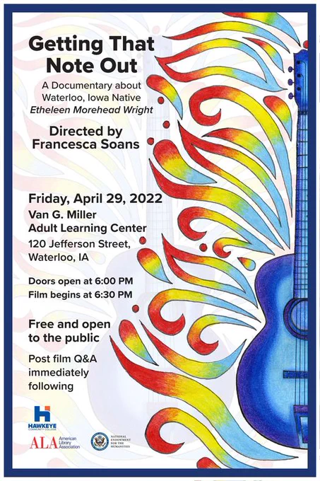 Event poster that has a blue guitar with swirls of yellow and red around it. Poster is for a film screening of Getting That Note Out, directed by UNI professor, Francesca Soans, featuring Waterloo's own blues guitarist, Etheleen Morehead Wright. Event is Friday, April 29th at the Community Room in the Van G. Miller Adult Learning Ctr, 120 Jefferson St, Waterloo, IA. Doors open at 6 p.m., film begins at 6:30 p.m. Q&A to follow film. Event is free and open to the public. This film is the second in a series by Soans featuring unique aspects of the history of Waterloo, Iowa. 