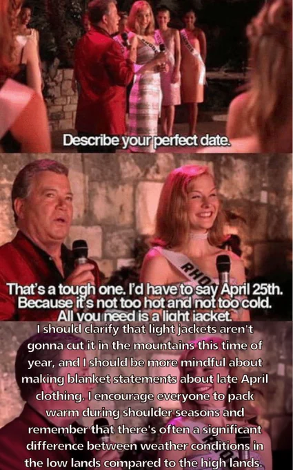 An altered screenshot of the famous "Describe your perfect date" scene from the film Miss Congeniality, wherein one contestant answers "April 25th because all you need is a light jacket." The screenshot has been altered to add additional text encouraging people to dress warmly at higher elevations, no matter how mild it feels in the low lands.