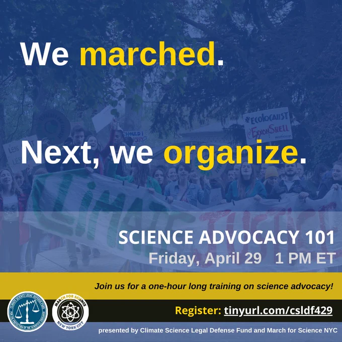 This graphic has a blue background layer over a photo of people marching. It says "Science Advocacy 101" in white letters at the top, "presented by Climate Science Legal Defense Fund and March for Science NYC" underneath it in smaller font. On either side are their respective logos. In very large font over the main image it reads "We marched. Next, we organize." Underneath it says Friday, April 29  1PMET. Join us for a one-hour long training on science advocacy! Register: tinyurl.com/csldf429"