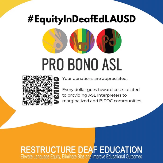 Second image: Flyer on orange and blue background with information in a white speech bubble.  In black writing at the top of the image, it says “#EquityInDeafEdLAUSD,” followed by the Pro Bono ASL logo shown in the middle of the image. Beneath the logo, on the left is a QR code, and to the right, in black font, it reads, “Your donations are appreciated. Every dollar goes toward costs related to providing Interpreters to marginalized and BIPOC communities.” In white font at the bottom: “RESTRUCTURE DEAF EDUCATION, Elevate language equity, eliminate bias, and improve educational outcomes.”
Segunda imagen: un Volante sobre fondo naranja y azul con información en un globo de diálogo blanco. En escritura negra en la parte superior de la imagen, dice "#EquityInDeafEdLAUSD", seguido del logotipo Pro Bono ASL que se muestra en el medio de la imagen. Debajo del logotipo, a la izquierda hay un código QR y a la derecha, en letra negra, se lee: “Sus donaciones son apreciadas. Cada dólar se destina