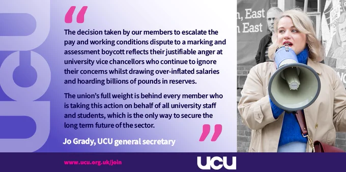 UCU general secretary Jo Grady said: ‘The decision taken by our members to escalate the pay and working conditions dispute to a marking and assessment boycott reflects their justifiable anger at university vice chancellors who continue to ignore their concerns whilst drawing over-inflated salaries and hoarding billions of pounds in reserves.
 
'The union’s full weight is behind every member who is taking this action on behalf of all university staff and students, which is the only way to secure the long term future of the sector.’
