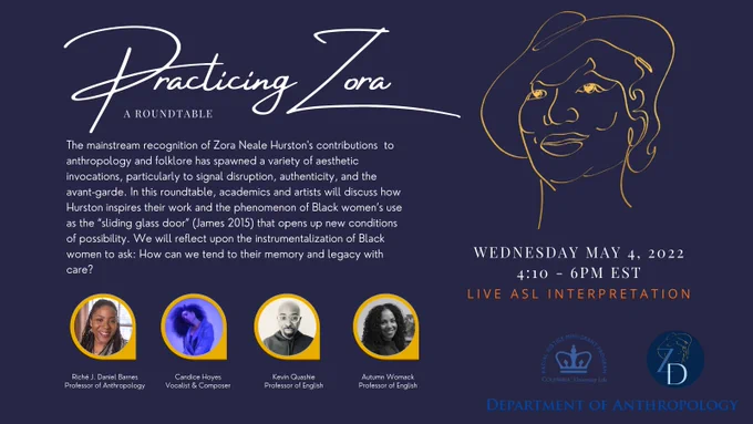 Practicing Zora: A Roundtable. The mainstream recognition of Zora Neale Hurston's contributions to anthropology and folklore has spawned a variety of aesthetic invocations, particularly to signal disruption, authenticity, and the avant-garde. In this roundtable, academics and artists will discuss how Hurston inspires their work and the phenomenon of Black women's use as the "sliding glass door" (James 2015) that opens up new conditions of possibility. We will reflect upon the instrumentalization of Black women to ask: How can we tend to their memory and legacy with care? Wednesday, May 4 2022 4:10 - 6 PM EST