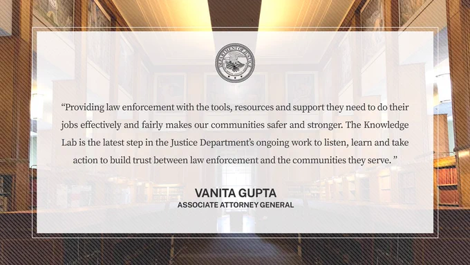 “Providing law enforcement with the tools, resources and support they need to do their jobs effectively and fairly makes our communities safer and stronger. The Knowledge Lab is the latest step in the Justice Department’s ongoing work to listen, learn and take action to build trust between law enforcement and the communities they serve.” -ASG Gupta