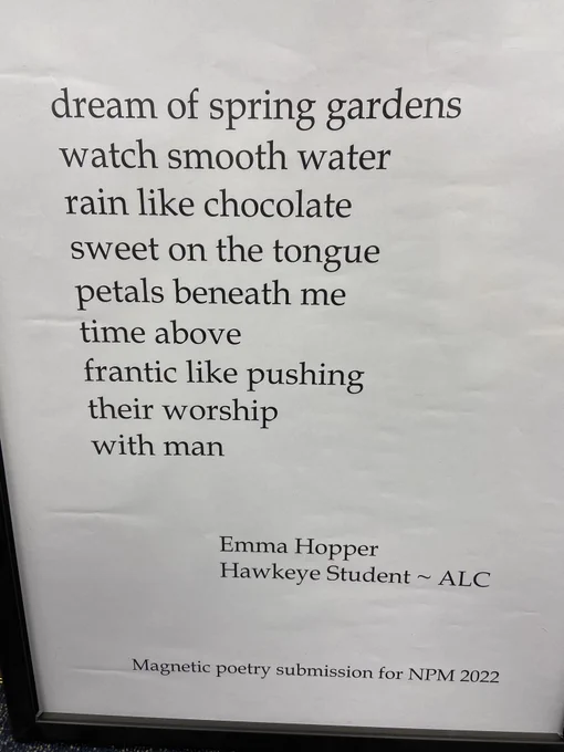 Black words on white background; poem reading: dream of spring gardens watch smooth water rain like chocolate sweet on the tongue petals beneath me  time above  frantic like pushing their worship with man  Emma Hopper - Hawkeye Student -ALC  Magenetic poetry submission for NPM 2022