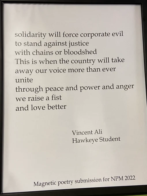 Black words on a white background. Poem reads: solidarity will force corporate evil to stand against justice with chains or bloodshed  This is when the country will take away our voice more than ever   unite through peace and power and anger   we raise a fist and love better  Vincent Ali-Hawkeye Student  Magnetic poetry submission for NPM 2022