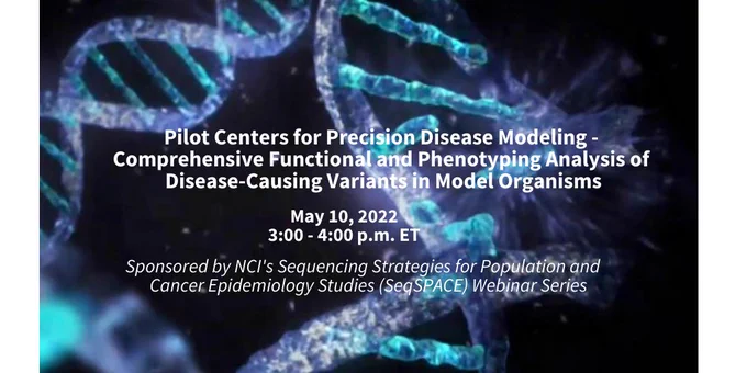 Pilot Centers for Precision Disease Modeling - Comprehensive Functional and Phenotyping Analysis of Disease Causing Variants in Model Organisms, May 10, 2022, 3:00 - 4:00 p.m. ET, sponsored by NCI's Sequencing Strategies for Population and Cancer Epidemiology Studies (SeqSPACE) Webinar Series