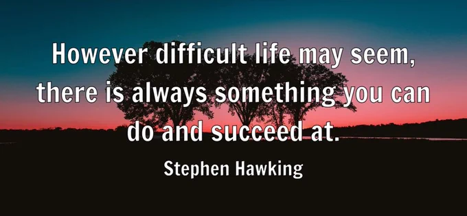 "However difficult life may seem, there is always something you can do and succeed at." - Stephen Hawking