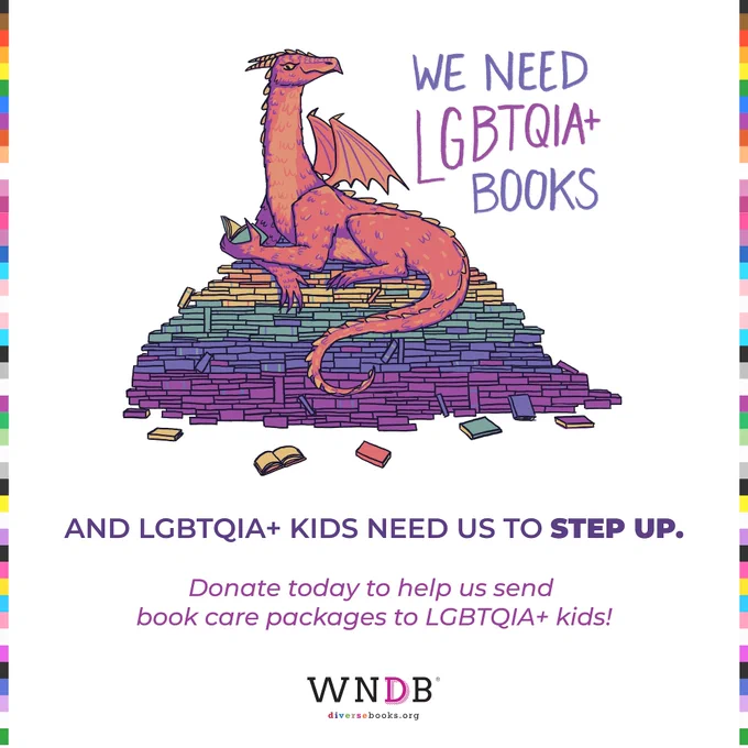 Graphic featuring the WNDB logo at the bottom, LGBTQIA  flag-colored borders, and an illustration of a red dragon atop a pile of rainbow-colored books. The text reads, "We Need LGBTQIA  Books — and LGBTQIA  kids need up to step up. Donate today to help us send book care packages to LGBTQIA  kids!