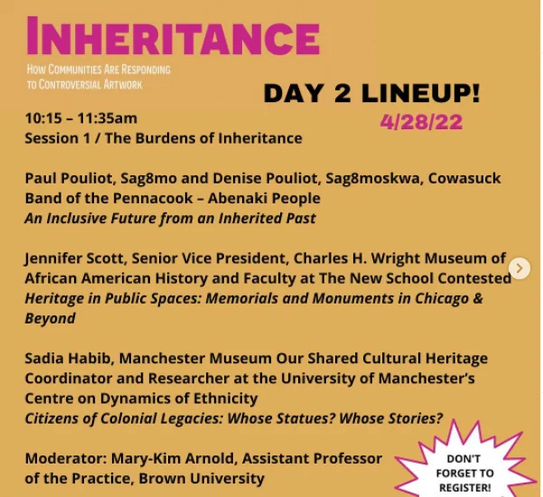Session 1 / The Burdens of Inheritance

Paul Pouliot, Sag8mo and Denise Pouliot, Sag8moskwa, Cowasuck Band of the Pennacook – Abenaki People
An Inclusive Future from an Inherited Past

Jennifer Scott, Senior Vice President, Charles H. Wright Museum of African American History and Faculty at The New School
Contested Heritage in Public Spaces: Memorials and Monuments in Chicago & Beyond

Sadia Habib, Manchester Museum Our Shared Cultural Heritage Coordinator and Researcher at the University of Manchester’s Centre on Dynamics of Ethnicity
Citizens of Colonial Legacies: Whose Statues? Whose Stories? 