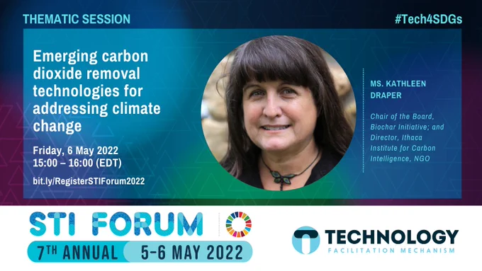 Thematic session. #Tech4SDGs. Emerging carbon dioxide removal technologies for addressing climate change. Thursday, 5 May 2022. 15:00 – 16:00 (EDT). bit.ly/RegisterSTIForum2022. Ms. Kathleen Draper, Chair of the Board, Biochar Initiative; and Director, Ithaca Institute for Carbon Intelligence, NGO