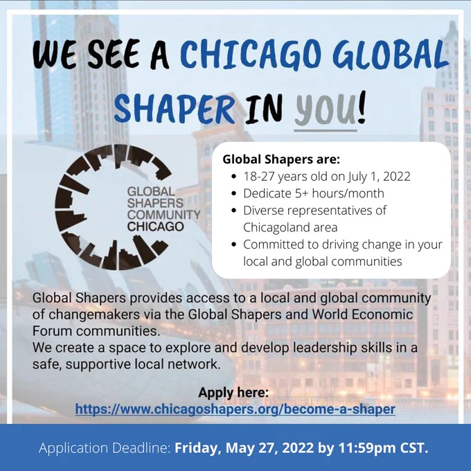 The image reads: We see a Chicago Global Shaper in You! Global Shapers are 18-27 years old on July 1, 2022, dedicating 5 hours per month, diverse representatives of Chicagoland, and committed to driving change in our local and global communities. Global Shapers provide access to a local and community of change makers via Global Shapers and World Economic Forum Committee. We create a space to explore and develop leadership skills in a safe and supportive local network. Application Deadline: May 27, 2022 at 11:59 p.m. CST. Apply here: https://www.chicagoshapers.org/become-a-shaper