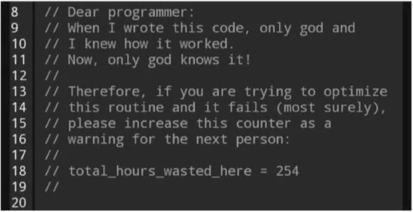 Dear programmer - when I wrote this code, only God and I knew how it worked. Now, only God knows it!
Therefore, if you’re trying to optimise this routine and it fails (most surely!), please increase this counter as a warning for the next person:
total_hours_wasted_here = 254