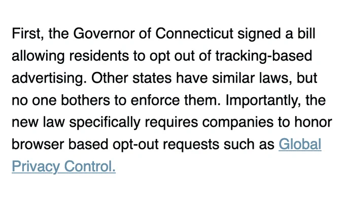 First, the Governor of Connecticut signed a bill allowing residents to opt out of tracking-based advertising. Other states have similar laws, but no one bothers to enforce them. Importantly, the new law specifically requires companies to honor browser based opt-out requests such as Global Privacy Control.