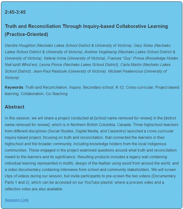 Truth and Reconciliation Through Inquiry-based Collaborative Learning (Practice-Oriented)
Deirdre Houghton (Nechako Lakes School District & University of Victoria), Gary Soles (Nechako Lakes School District & University of Victoria), Andrew Vogelsang (Nechako Lakes School District & University of Victoria), Valerie Irvine (University of Victoria), Frances “Guy” Prince (Knowledge Holder, Nak’azdli Whut’en), Leona Prince (Nechako Lakes School District), Carla Martin (Nechako Lakes School District), Jean-Paul Restoule (University of Victoria), Michael Paskevicius (University of Victoria)

Keywords: Truth and Reconciliation, Inquiry, Secondary school, K-12, Cross-curricular, Project-based learning, Collaboration, Co-Teaching

Abstract
In this session, we will share a project conducted at [school name removed for review] in the [district name removed for review], which is in Northern British Columbia, Canada. Three highschool teachers from different disciplines (Social Studies, Digital Medi