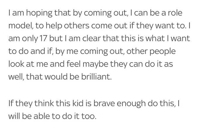 “I am hoping that by coming out, I can be a role model, to help others come out if they want to. I am only 17 but I am clear that this is what I want to do and if, by me coming out, other people look at me and feel maybe they can do it as well, that would be brilliant.”