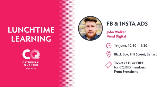 Name of the event, address, time and ticket information 

Facebook & Instagram Ads
John Walker
1st June at 12:30pm - 1:30pm
Black Box, Hill Street, Belfast 
Free for Cathederal Quarter BID members or £10 for non members