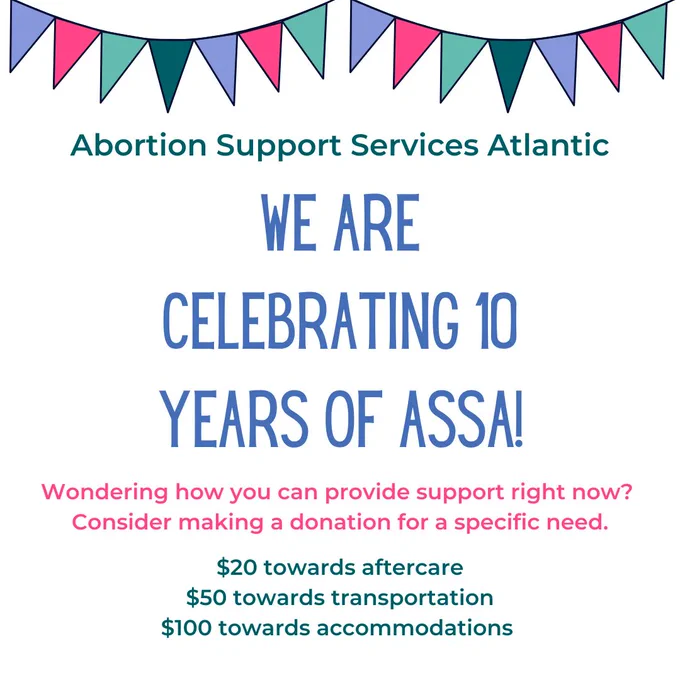 Abortion Support Services Atlantic

We are celebrating 10 years of ASSA

Wondering how you can provide support right now? Consider making a donation for a specific need.
$20 towards aftercare 
$50 towards transportation
$100 towards accommodations