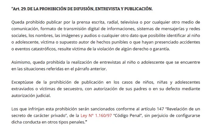 art 29. de la prohibition de difusión, entrevista y publicación: Queda prohibido publicar por la prensa escrita, radial, televisiva o por cualquier otro medio de comunicación, los nombres, las fotografías o los datos que posibiliten identificar al niño o adolescente, víctima o supuesto autor de hechos punibles