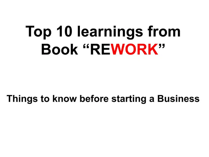 Recently I finished reading my first book "Rework".
It was super easy to read and has lots of graphics. I got to know about this book from Ankur Warikoo Youtube channel.
This book talks about new over conventional business practices. Author David Heinemeier Hansson and Jason Fried share their experiences while developing their multi-million business.
This book is a great read for small business owners, Entrepreneurs, and Students aspiring to develop some business and management skills.
If you are trying to develop a reading habit, This book is what you can start with.

Some of the notable learning I found