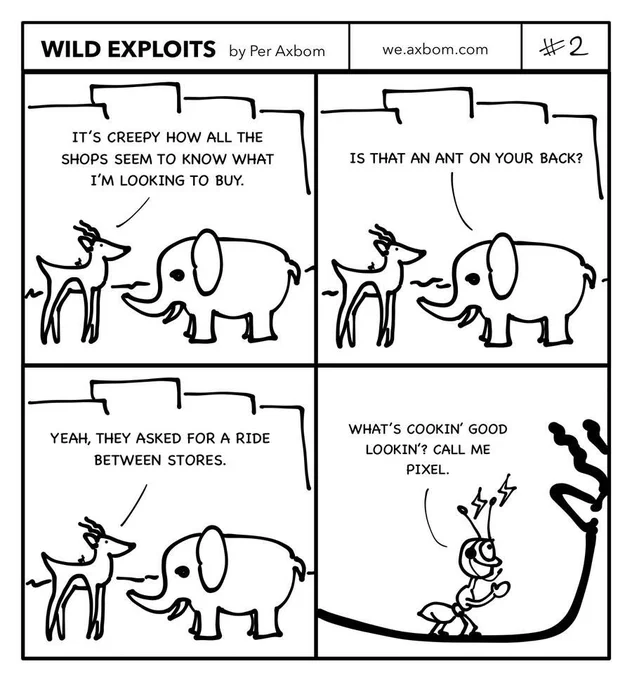 Four panels. An impala (African antelope) speaking with an elephant.

Panel 1.
Impala: It’s creepy how all the shops seem to know what I’m looking to buy.

Panel 2.
Elephant: Is that an ant on your back?

Panel 3.
Impala: Yeah, they asked for a ride between stores.

Panel 4.
Close-up on the ant. It is wearing a headset and lightning is buzzing around its antennae, as if its communicating.  The ant waves and says: What’s cookin’ good lookin’? Call me Pixel.
