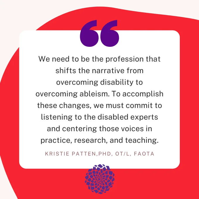 Red circular image with rounded square text box with quote. Text reads "We need to be the profession that shifts the narrative from overcoming disability to overcoming ableism. To accomplish these changes, we must commit to listening to the disabled experts and centering those voices in practice, research, and teaching." Kristie Patten, PhD, OT/L, FAOTA