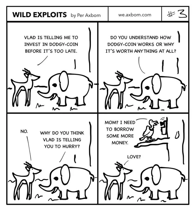 Four panels. An impala (African antelope) speaking with an elephant.

Panel 1.
Impala: Vlad is telling me to invest in Dodgy-Coin before it’s too late.

Panel 2.
Elephant: Do you understand how Dodgy-Coin works or why it’s worth anything at all?

Panel 3.
Impala: No.
Elephant: Why do you think Vlad is telling you to hurry?

Panel 4.
Vlad the vulture is standing in a tree above them, talking on the phone. He is saying: ”Mom? I need to borrow some more money.”
The impala answers the elephant: ”Love?”