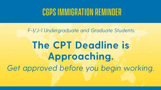 CGPS Immigration Reminder for F-1 and J-1 undergraduate and graduate students: The CPT deadline is approaching. Get approved before you begin working.