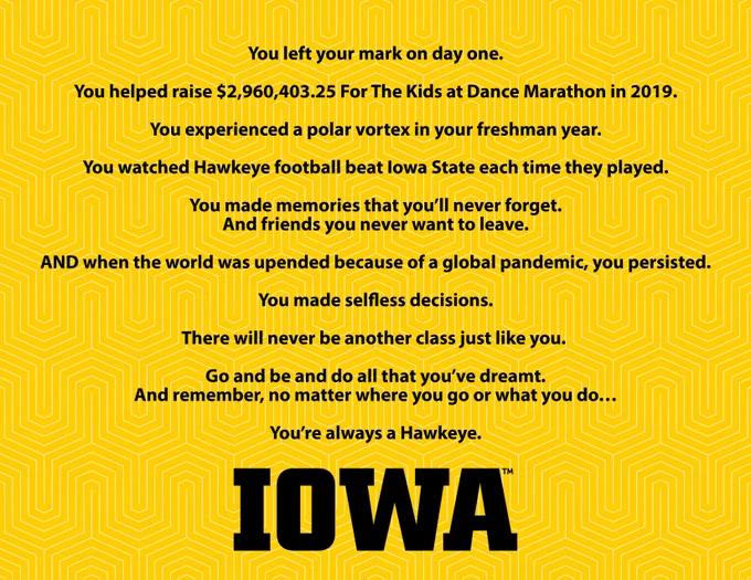 Graphic with text that reads: You left your mark on day one.
You helped raise $2,960,403.25 For The Kids at Dance Marathon in 2019.
You experienced a polar vortex in your freshman year.
You watched Hawkeye football beat Iowa State each time they played.
You made memories that you’ll never forget.
and friends you never want to leave.
AND when the world was upended because of a global pandemic, you persisted.
You made selfless decisions.
There will never be another class just like you.  
Go and be and do all that you’ve dreamt. 
And remember, no matter where you go or what you do…
You’re always a Hawkeye.