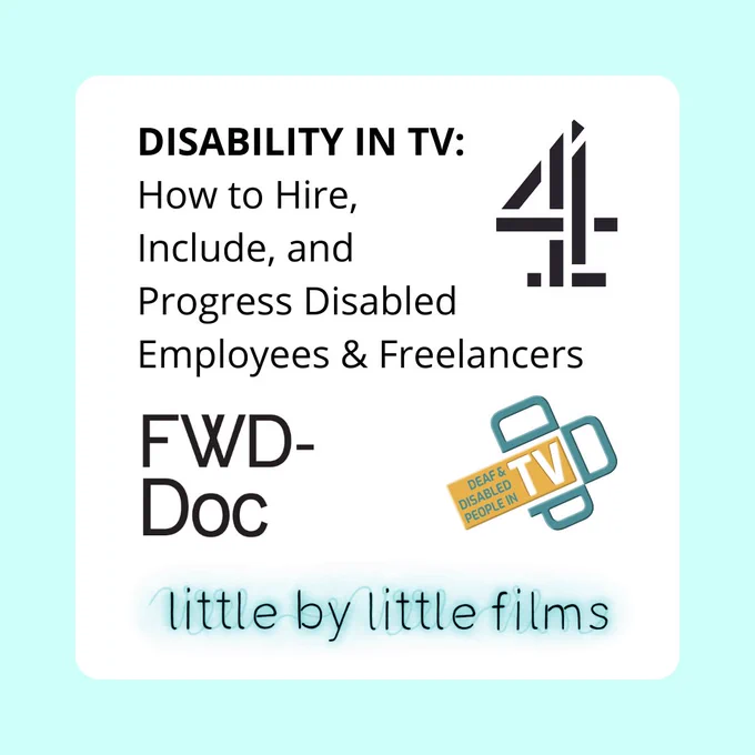 ID: A pale blue and white square contains the text: “DISABILITY IN TV - How to Hire, Include, and Progress Disabled Employees & Freelancers”. Next to the text is the logo for Channel 4. Underneath are the logos for FWD-Doc: Filmmakers with Disabilities, Deaf and Disabled People In TV and Little By Little Films. 