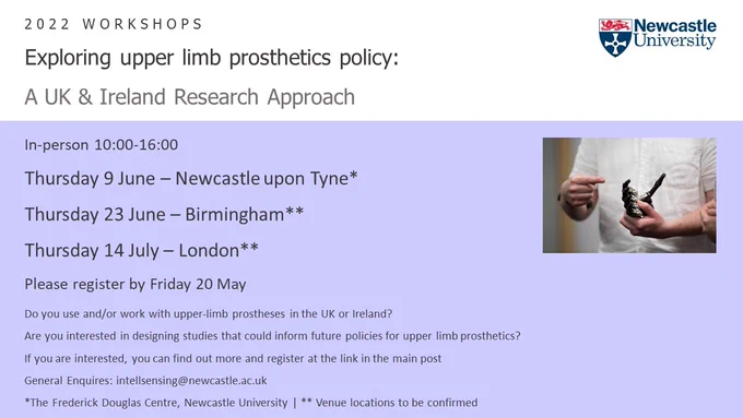 Exploring upper limb prosthetics policy: A UK & Ireland Research Approach

In-person 10:00-16:00

Thursday 9 June - Newcastle upon Tyne*
Thursday 23 June - Birmingham**
Thursday 14 July - London**

Please register by Friday 20 May

Do you use and/or work with upper-limb prostheses in the UK or Ireland?
Are you interested in designing studies that could inform future policies for upper limb prosthetics?
If you are interested, you can find out more and register at the link in the main post.

General Enquiries: intellsensing@newcastle.ac.uk
*The Frederick Douglas Centre, Newcastle University, **Venue locations to be confirmed.